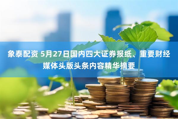 象泰配资 5月27日国内四大证券报纸、重要财经媒体头版头条内容精华摘要