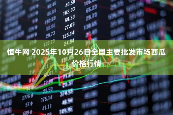 恒牛网 2025年10月26日全国主要批发市场西瓜价格行情