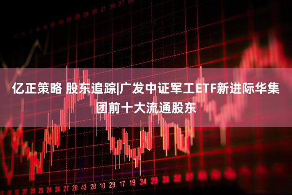 亿正策略 股东追踪|广发中证军工ETF新进际华集团前十大流通股东
