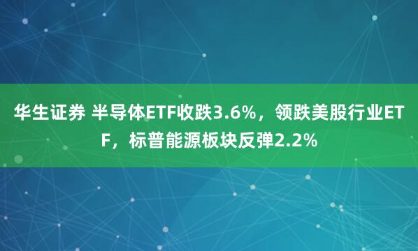华生证券 半导体ETF收跌3.6%，领跌美股行业ETF，标普能源板块反弹2.2%