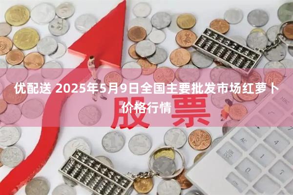优配送 2025年5月9日全国主要批发市场红萝卜价格行情