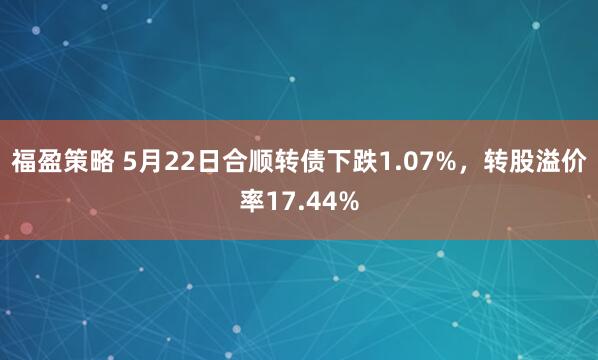 福盈策略 5月22日合顺转债下跌1.07%，转股溢价率17.44%