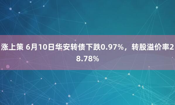 涨上策 6月10日华安转债下跌0.97%,转股溢价率28.78%