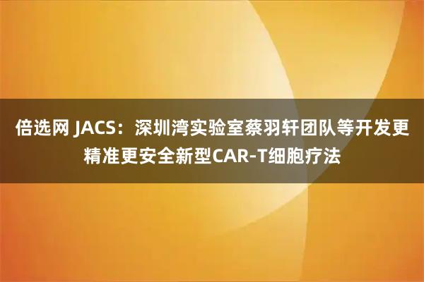 倍选网 JACS：深圳湾实验室蔡羽轩团队等开发更精准更安全新型CAR-T细胞疗法