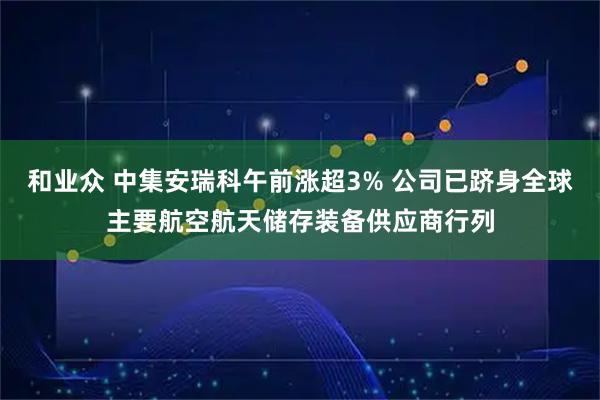 和业众 中集安瑞科午前涨超3% 公司已跻身全球主要航空航天储存装备供应商行列