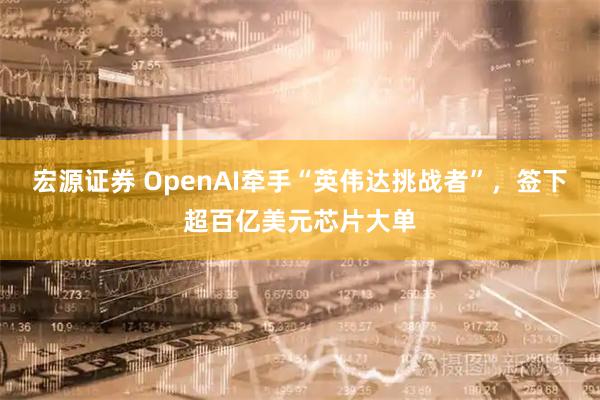 宏源证券 OpenAI牵手“英伟达挑战者”，签下超百亿美元芯片大单
