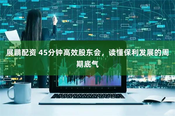 展鵬配资 45分钟高效股东会,读懂保利发展的周期底气