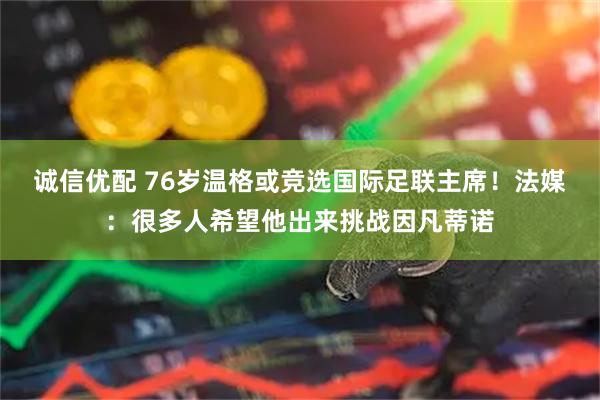 诚信优配 76岁温格或竞选国际足联主席！法媒：很多人希望他出来挑战因凡蒂诺